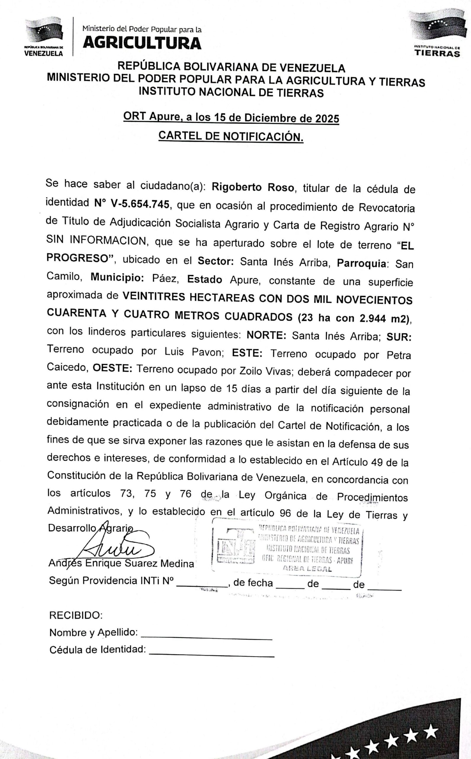 CARTEL DE NOTIFICACIÓN, Se hace saber a: Rigoberto Roso (V-5.654.745) el procedimiento de Revocatoria de Título de Adjudicación Socialista Agrario y Carta de Registro Agrario, que se ha aperturado sobre el lote de terreno "EL PROGRESO", ubicado en el Sector: Santa Inés Arriba, Parr: San Camilo, Mpio: Páez, Estado Apure.