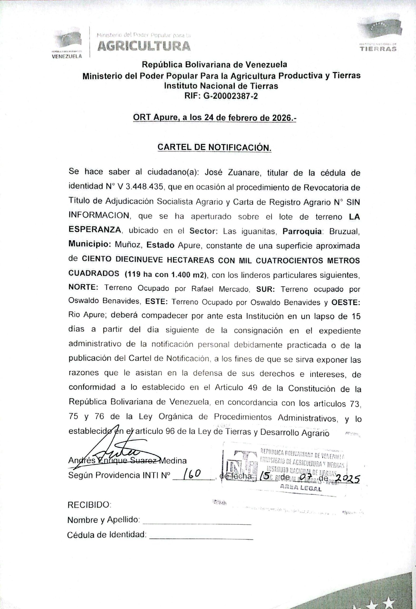 CARTEL DE NOTIFICACIÓN. Se hace saber a: José Zuanare (V 3.448.435), el procedimiento de Revocatoria de Título de Adjudicación Socialista Agrario y Carta de Registro Agrario, sobre el lote de terreno LA ESPERANZA, ubicado en el Sector: Las iguanitas, Parroquia: Bruzual, Municipio: Muñoz, Apure.Ministerio del Poder Popular Para la Agricultura Productiva y Tierras Instituto Nacional de TierrasRIF: G-20002387-2 ORT Apure, a los 24 de febrero de 2026.- CARTEL DE NOTIFICACIÓN. Se hace saber al ciudadano(a): José Zuanare, titular de la cédula de identidad N° V 3.448.435, que en ocasión al procedimiento de Revocatoria de Título de Adjudicación Socialista Agrario y Carta de Registro Agrario N° SIN INFORMACION, que se ha aperturado sobre el lote de terreno LA ESPERANZA, ubicado en el Sector: Las iguanitas, Parroquia: Bruzual, Municipio: Muñoz, Estado Apure, constante de una superficie aproximada de CIENTO DIECINUEVE HECTAREAS CON MIL CUATROCIENTOS METROS CUADRADOS (119 ha con 1.400 m2), con los linderos particulares siguientes, NORTE: Terreno Ocupado por Rafael Mercado, SUR: Terreno ocupado por Oswaldo Benavides, ESTE: Terreno Ocupado por Oswaldo Benavides y OESTE: Rio Apure; deberá compadecer por ante esta Institución en un lapso de 15 días a partir del día siguiente de la consignación en el expediente administrativo de la notificación personal debidamente practicada o de la publicación del Cartel de Notificación, a los fines de que se sirva exponer las razones que le asistan en la defensa de sus derechos e intereses, de conformidad a lo establecido en el Artículo 49 de la Constitución de la República Bolivariana de Venezuela, en concordancia con los articulos 73, 75 y 76 de la Ley Orgánica de Procedimientos Administrativos, y lo establecido en el artículo 96 de la Ley de Tierras y Desarrollo Agrario Andrés Enrique Suarez Medina Según Providencia INTI N° 160 de fecha 15 de 07 de 2025 RECIBIDO: Nombre y Apellido: Cédula de Identidad: