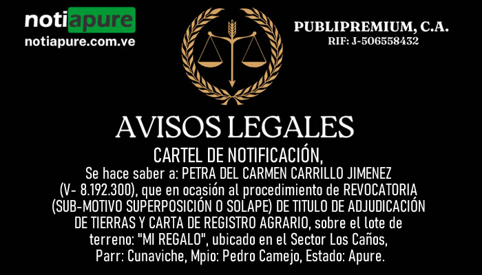 CARTEL DE NOTIFICACIÓN: Se hace saber a: PETRA DEL CARMEN CARRILLO JIMENEZ (V- 8.192.300), que en ocasión al procedimiento de REVOCATORIA (SUB-MOTIVO SUPERPOSICIÓN O SOLAPE) DE TITULO DE ADJUDICACIÓN DE TIERRAS Y CARTA DE REGISTRO AGRARIO, sobre el lote de terreno: "MI REGALO", ubicado en el Sector Los Caños, Parr: Cunaviche, Mpio: Pedro Camejo, Estado: Apure.