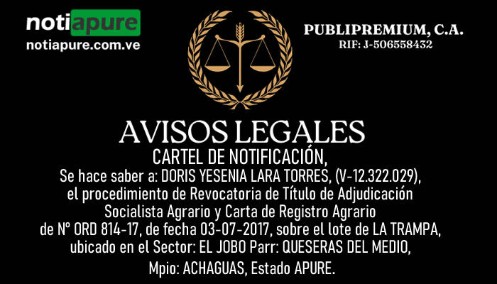 CARTEL DE NOTIFICACIÓN, Se hace saber a: DORIS YESENIA LARA TORRES, (V-12.322.029), el procedimiento de Revocatoria de Título de Adjudicación Socialista Agrario y Carta de Registro Agrario de N° ORD 814-17, de fecha 03-07-2017, sobre el lote de LA TRAMPA, ubicado en el Sector: EL JOBO Parr: QUESERAS DEL MEDIO, Mpio: ACHAGUAS, Estado APURE.